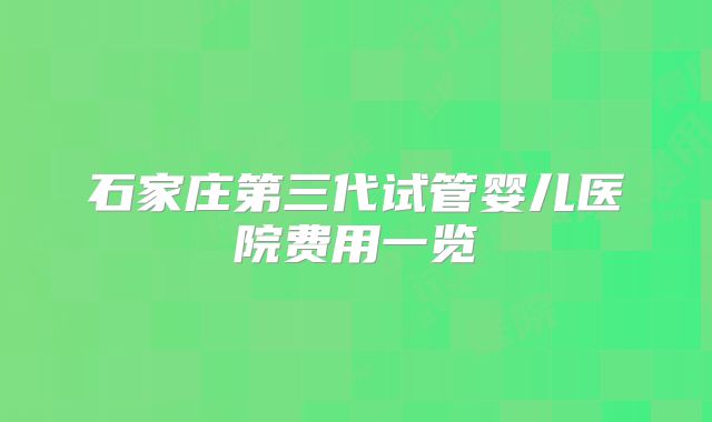石家庄第三代试管婴儿医院费用一览