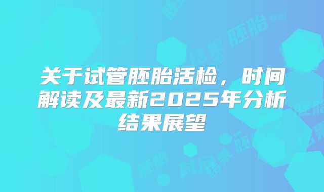 关于试管胚胎活检,时间解读及最新2025年分析结果展望