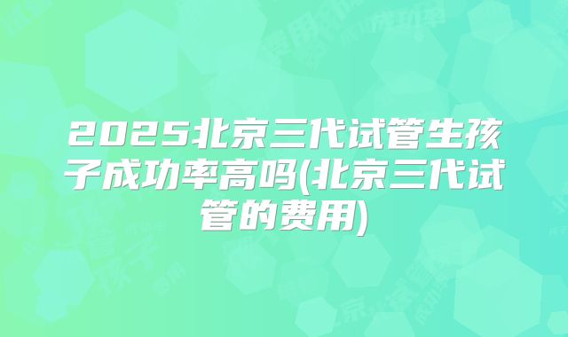 2025北京三代试管生孩子成功率高吗(北京三代试管的费用)