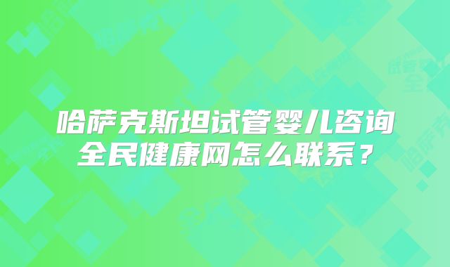 哈萨克斯坦试管婴儿咨询全民健康网怎么联系？