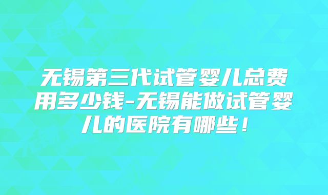 无锡第三代试管婴儿总费用多少钱-无锡能做试管婴儿的医院有哪些！
