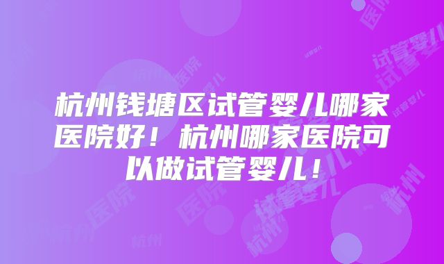 杭州钱塘区试管婴儿哪家医院好！杭州哪家医院可以做试管婴儿！