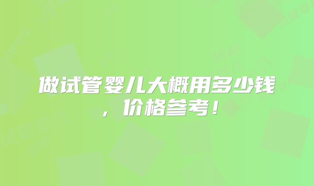 做试管婴儿大概用多少钱,价格参考!
