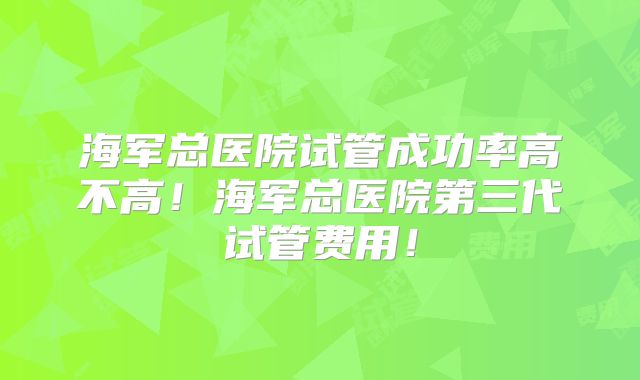 海军总医院试管成功率高不高!海军总医院第三代试管费用!