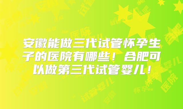安徽能做三代试管怀孕生子的医院有哪些！合肥可以做第三代试管婴儿！