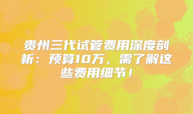 贵州三代试管费用深度剖析:预算10万,需了解这些费用细节!