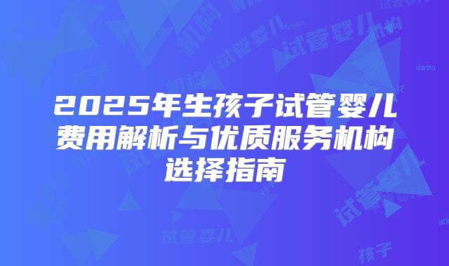 2025年生孩子试管婴儿费用解析与优质服务机构选择指南