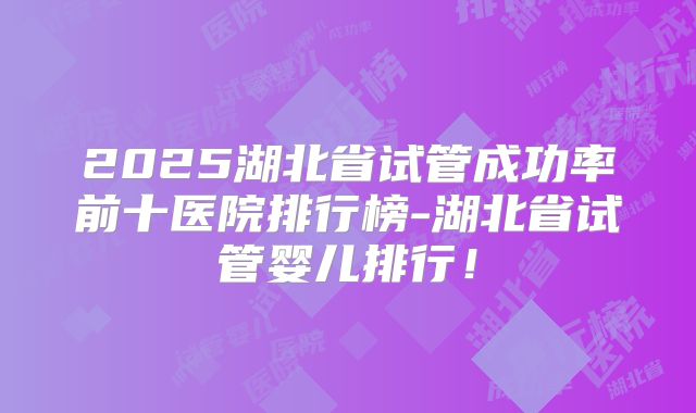 2025湖北省试管成功率前十医院排行榜-湖北省试管婴儿排行！