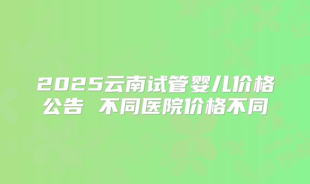 2025云南试管婴儿价格公告 不同医院价格不同