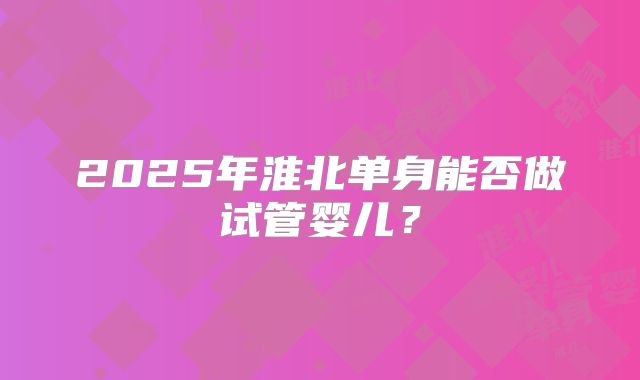2025年淮北单身能否做试管婴儿?