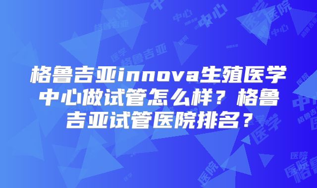 格鲁吉亚innova生殖医学中心做试管怎么样？格鲁吉亚试管医院排名？