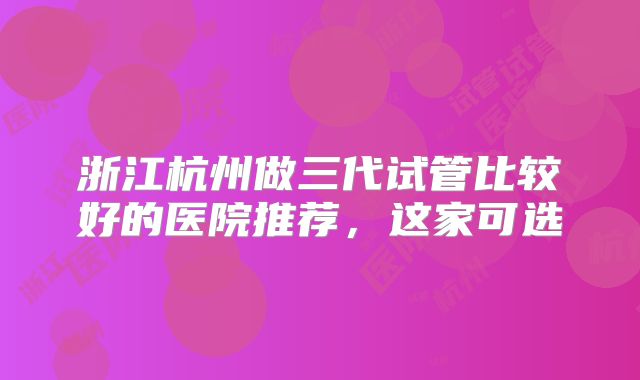 浙江杭州做三代试管比较好的医院推荐，这家可选