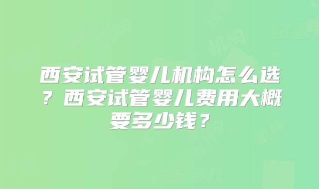西安试管婴儿机构怎么选？西安试管婴儿费用大概要多少钱？