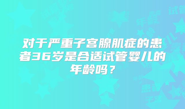对于严重子宫腺肌症的患者36岁是合适试管婴儿的年龄吗?