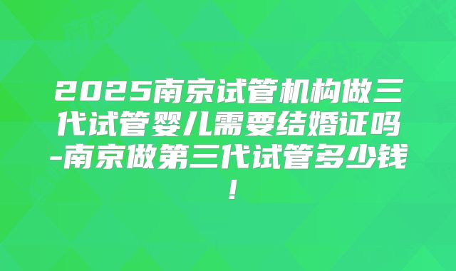 2025南京试管机构做三代试管婴儿需要结婚证吗-南京做第三代试管多少钱！