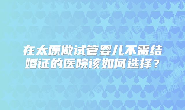 在太原做试管婴儿不需结婚证的医院该如何选择？