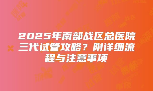 2025年南部战区总医院三代试管攻略?附详细流程与注意事项