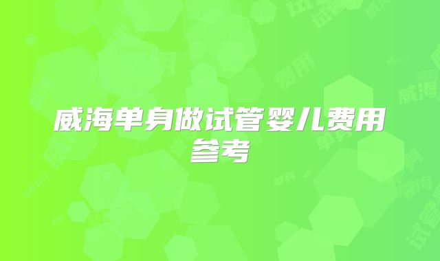 威海单身做试管婴儿费用参考