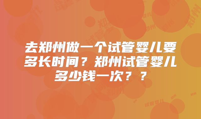 去郑州做一个试管婴儿要多长时间？郑州试管婴儿多少钱一次？？