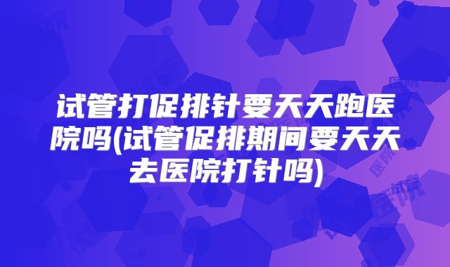 试管打促排针要天天跑医院吗(试管促排期间要天天去医院打针吗)