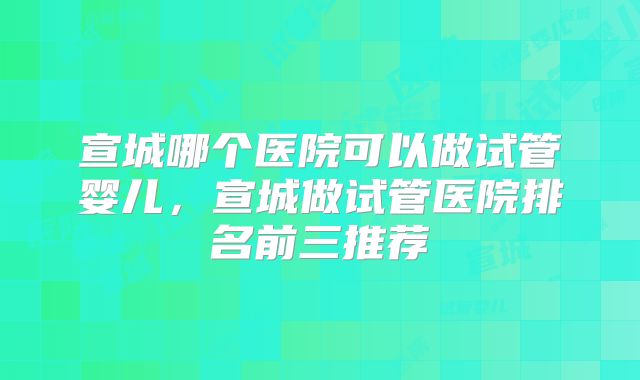 宣城哪个医院可以做试管婴儿，宣城做试管医院排名前三推荐
