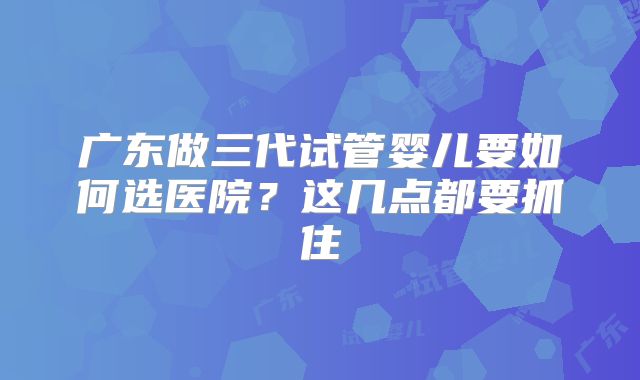 广东做三代试管婴儿要如何选医院?这几点都要抓住