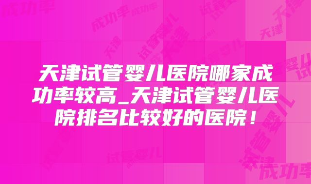 天津试管婴儿医院哪家成功率较高_天津试管婴儿医院排名比较好的医院！