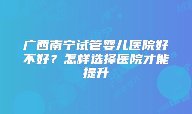 广西南宁试管婴儿医院好不好?怎样选择医院才能提升
