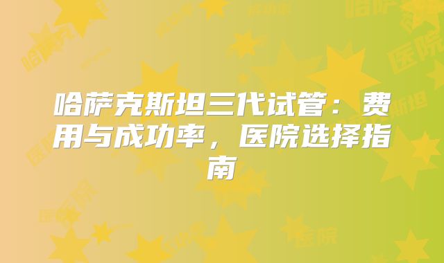 哈萨克斯坦三代试管：费用与成功率，医院选择指南