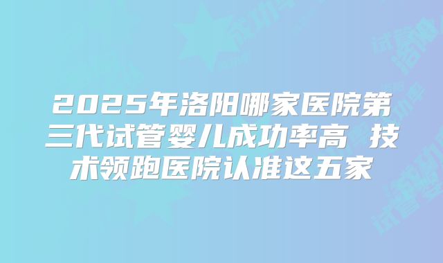 2025年洛阳哪家医院第三代试管婴儿成功率高 技术领跑医院认准这五家