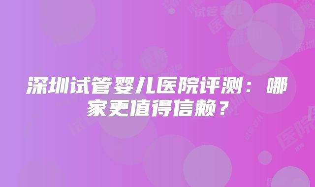 深圳试管婴儿医院评测：哪家更值得信赖？
