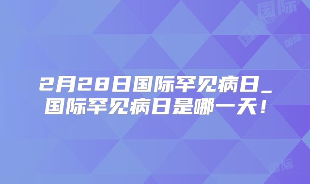 2月28日国际罕见病日_国际罕见病日是哪一天！