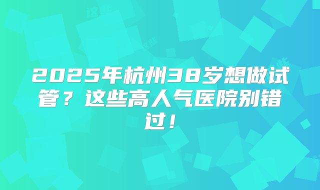 2025年杭州38岁想做试管？这些高人气医院别错过！