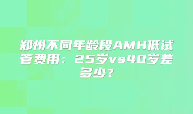 郑州不同年龄段AMH低试管费用：25岁vs40岁差多少？