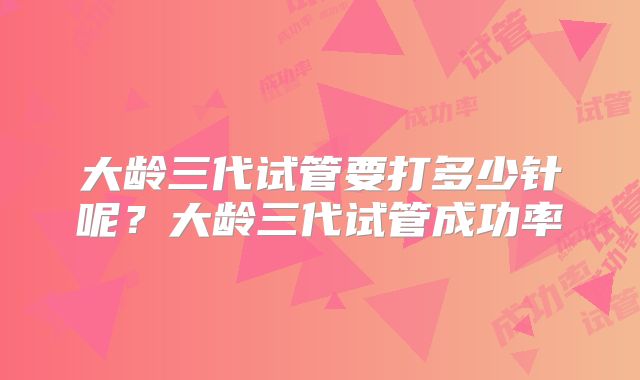 大龄三代试管要打多少针呢？大龄三代试管成功率