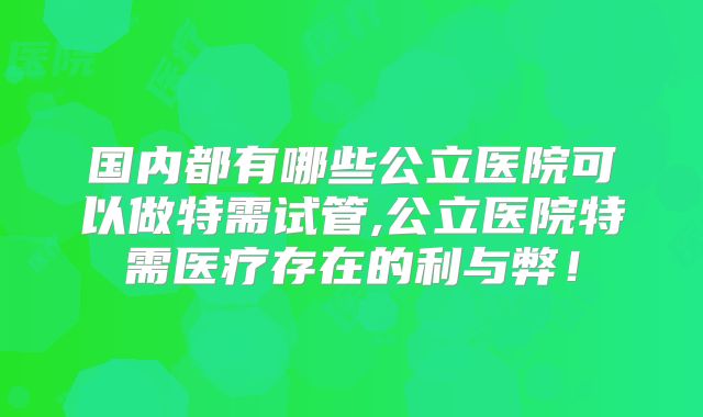 国内都有哪些公立医院可以做特需试管,公立医院特需医疗存在的利与弊！