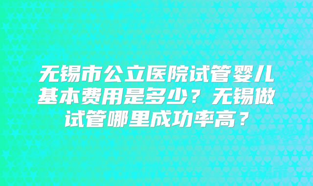 无锡市公立医院试管婴儿基本费用是多少?无锡做试管哪里成功率高?