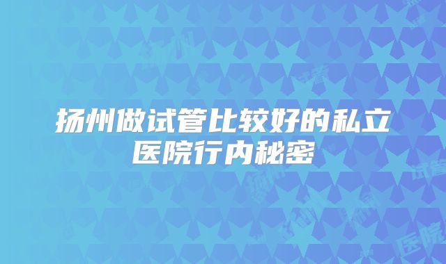 扬州做试管比较好的私立医院行内秘密