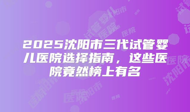 2025沈阳市三代试管婴儿医院选择指南，这些医院竟然榜上有名