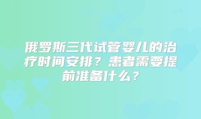 俄罗斯三代试管婴儿的治疗时间安排?患者需要提前准备什么?