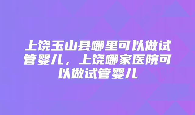 上饶玉山县哪里可以做试管婴儿,上饶哪家医院可以做试管婴儿