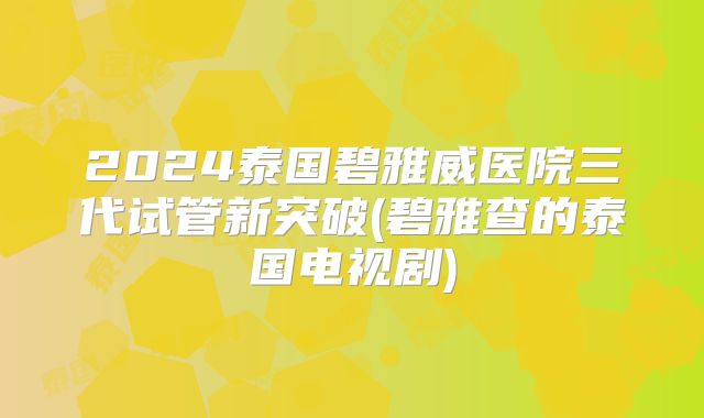 2024泰国碧雅威医院三代试管新突破(碧雅查的泰国电视剧)