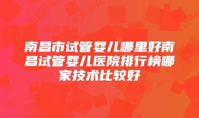 南昌市试管婴儿哪里好南昌试管婴儿医院排行榜哪家技术比较好