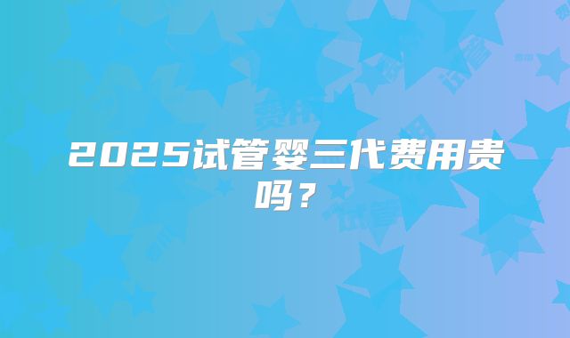 2025试管婴三代费用贵吗?