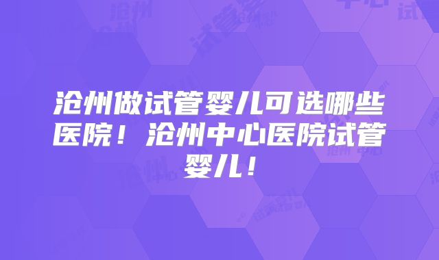 沧州做试管婴儿可选哪些医院！沧州中心医院试管婴儿！