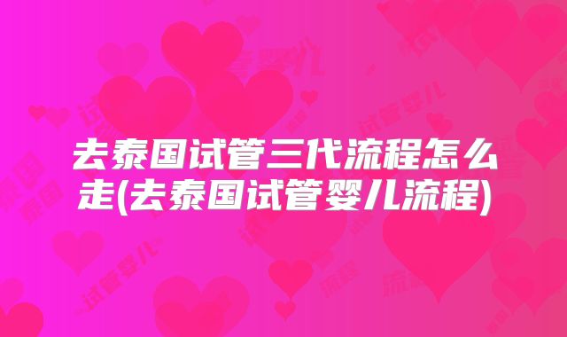 去泰国试管三代流程怎么走(去泰国试管婴儿流程)