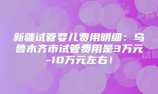 新疆试管婴儿费用明细：乌鲁木齐市试管费用是3万元-10万元左右！