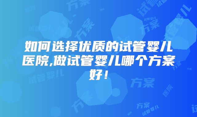 如何选择优质的试管婴儿医院,做试管婴儿哪个方案好！