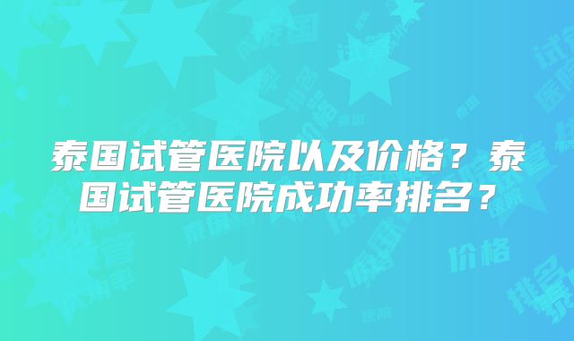 泰国试管医院以及价格?泰国试管医院成功率排名?