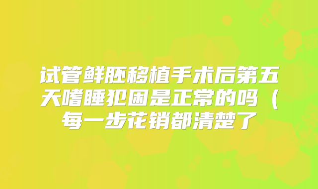 试管鲜胚移植手术后第五天嗜睡犯困是正常的吗（每一步花销都清楚了